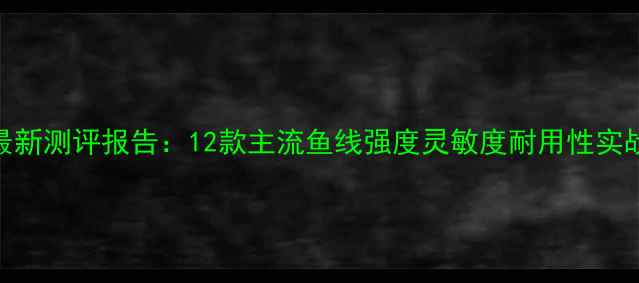 图片 黑坑鱼线最新测评报告：12款主流鱼线强度灵敏度耐用性实战数据对比