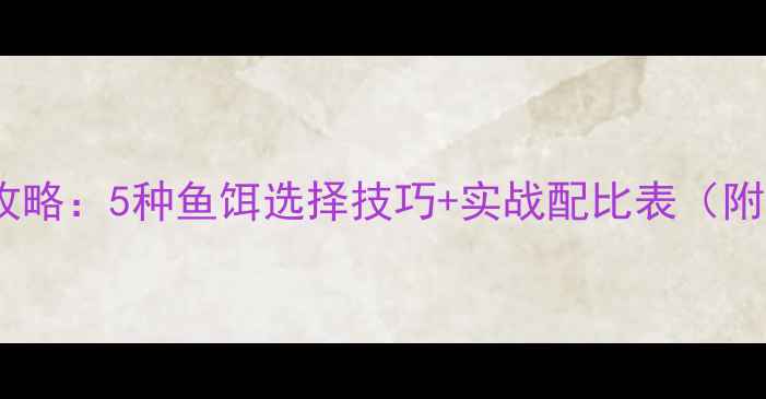 图片 🌊大江钓鱼全攻略：5种鱼饵选择技巧+实战配比表（附免费电子版）1