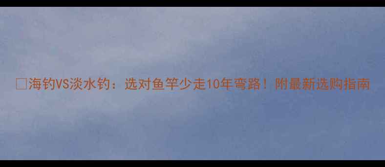 图片 🌊海钓VS淡水钓：选对鱼竿少走10年弯路！附最新选购指南
