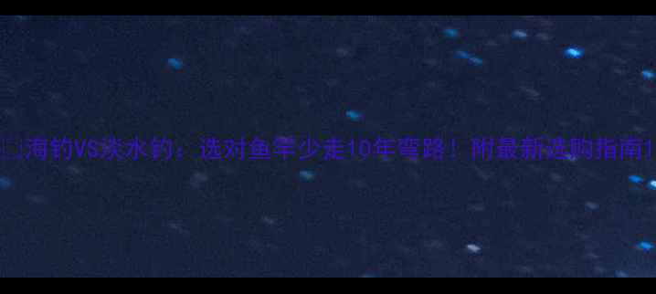 图片 🌊海钓VS淡水钓：选对鱼竿少走10年弯路！附最新选购指南1