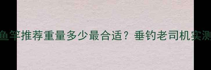 图片 🌟63米超长鱼竿推荐重量多少最合适？垂钓老司机实测避坑指南！