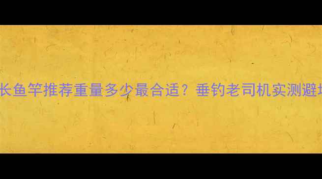 图片 🌟63米超长鱼竿推荐重量多少最合适？垂钓老司机实测避坑指南！1