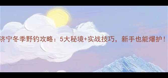 图片 🌟济宁冬季野钓攻略：5大秘境+实战技巧，新手也能爆护！🌟