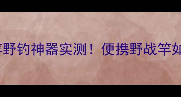 图片 🌟韩国进口12米超长竿野钓神器实测！便携野战竿如何选？附避坑指南🔥2
