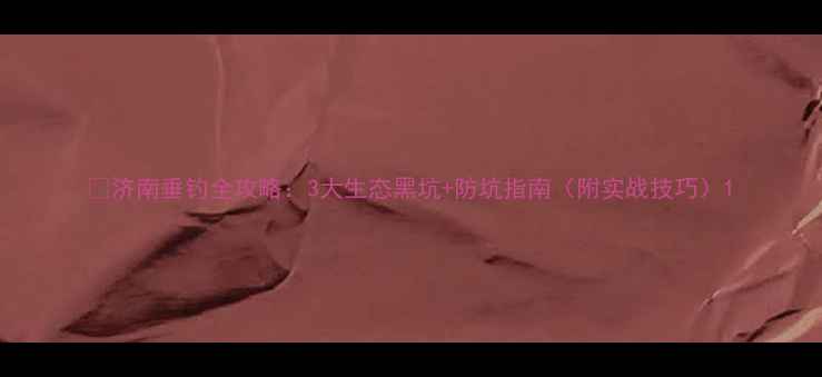 图片 🌾济南垂钓全攻略：3大生态黑坑+防坑指南（附实战技巧）1