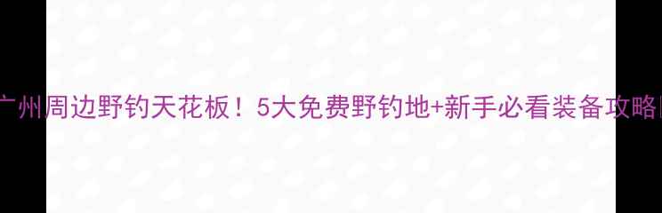 图片 🌾🎣广州周边野钓天花板！5大免费野钓地+新手必看装备攻略🌾🎣1