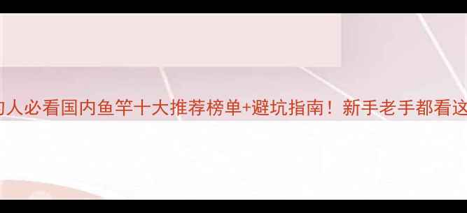 图片 🎣垂钓人必看国内鱼竿十大推荐榜单+避坑指南！新手老手都看这篇🔥1