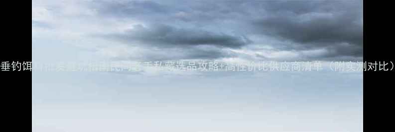 图片 🎣垂钓饵料批发避坑指南民间老手私藏选品攻略+高性价比供应商清单（附实测对比）1