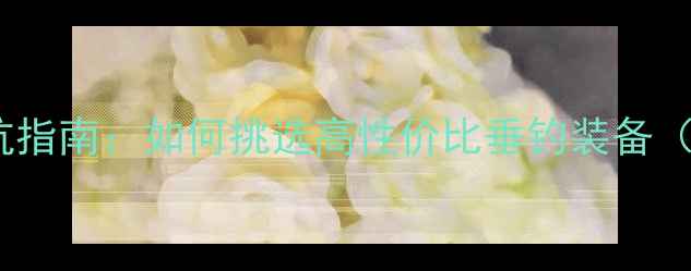 图片 🎣网购鱼竿避坑指南：如何挑选高性价比垂钓装备（附选购攻略）1