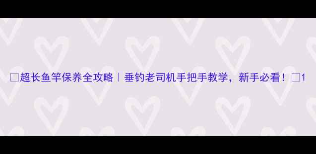 图片 🎣超长鱼竿保养全攻略｜垂钓老司机手把手教学，新手必看！🎣1