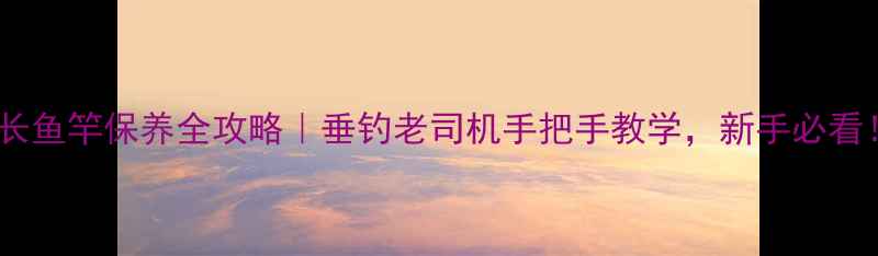 图片 🎣超长鱼竿保养全攻略｜垂钓老司机手把手教学，新手必看！🎣2