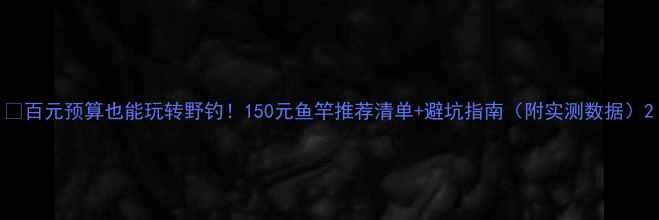 图片 💡百元预算也能玩转野钓！150元鱼竿推荐清单+避坑指南（附实测数据）2