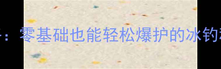 图片 📌哈尔滨野钓保姆级攻略：零基础也能轻松爆护的冰钓秘籍（附超全装备清单）