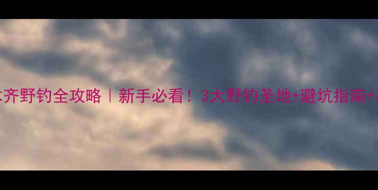 图片 🔥乌鲁木齐野钓全攻略｜新手必看！3大野钓圣地+避坑指南+装备清单