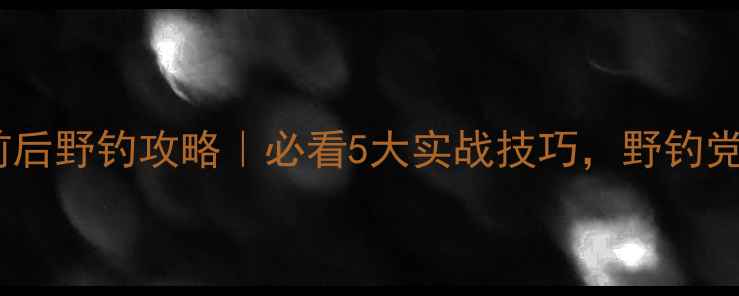 图片 🔥五一前后野钓攻略｜必看5大实战技巧，野钓党速存！2