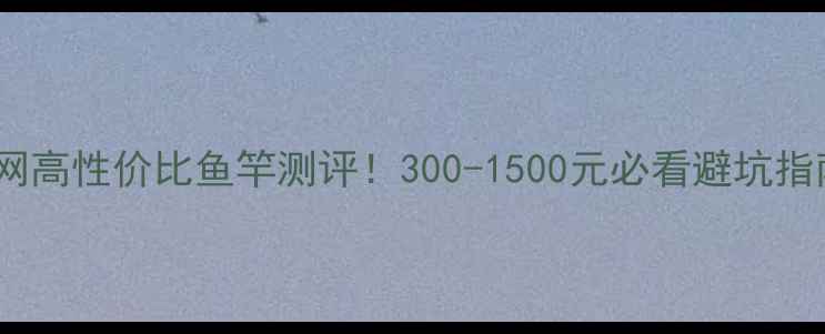 图片 🔥全网高性价比鱼竿测评！300-1500元必看避坑指南✅1
