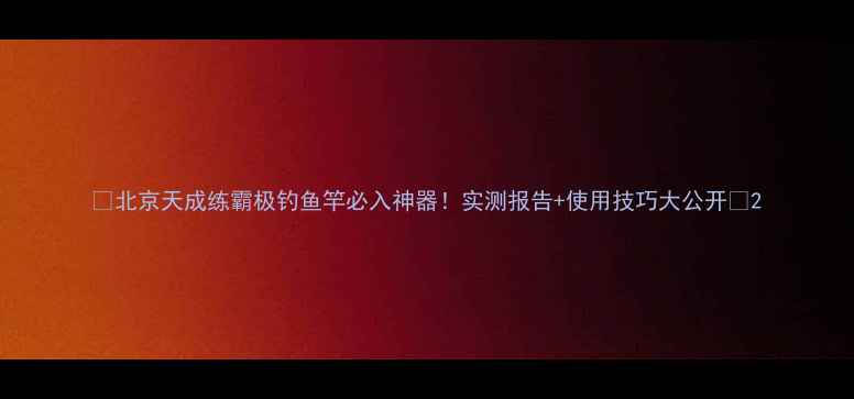 图片 🔥北京天成练霸极钓鱼竿必入神器！实测报告+使用技巧大公开🎣2
