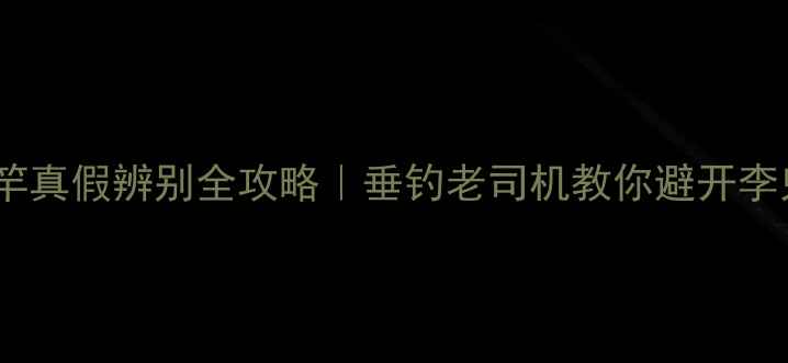 图片 🔥名伦鱼竿真假辨别全攻略｜垂钓老司机教你避开李鬼陷阱！1