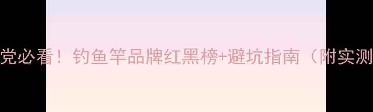 图片 🔥垂钓党必看！钓鱼竿品牌红黑榜+避坑指南（附实测对比）