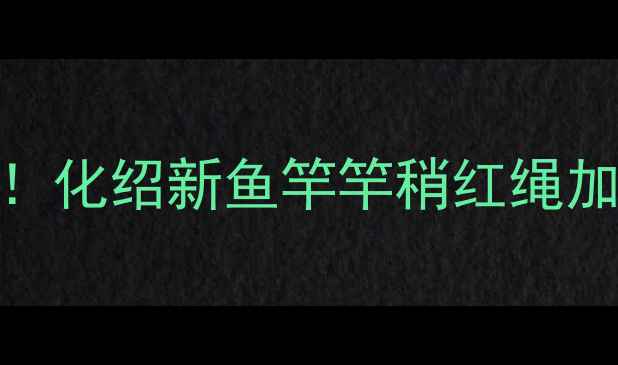 图片 🔥垂钓老司机私藏技巧！化绍新鱼竿竿稍红绳加固教程（附材料清单）