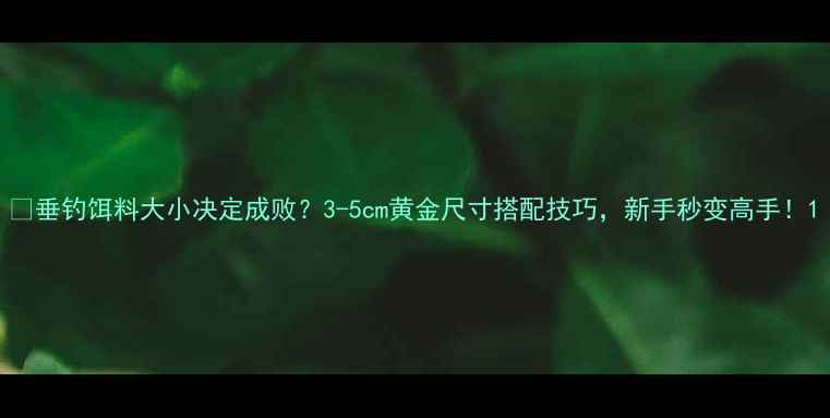 图片 🔥垂钓饵料大小决定成败？3-5cm黄金尺寸搭配技巧，新手秒变高手！1