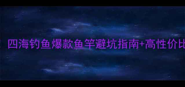图片 🔥新手必看垂钓党必收藏！四海钓鱼爆款鱼竿避坑指南+高性价比推荐清单（附实测对比）