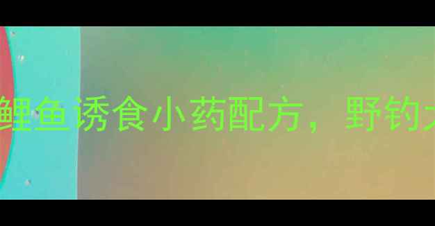 图片 🔥新手必看！5种鲤鱼诱食小药配方，野钓大板鲫轻松爆护！