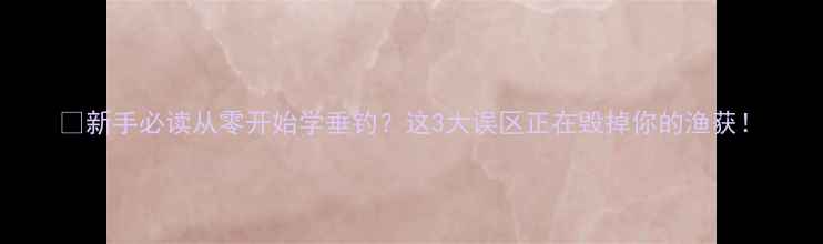 图片 🔥新手必读从零开始学垂钓？这3大误区正在毁掉你的渔获！