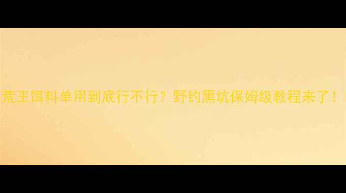 图片 🔥荒王饵料单用到底行不行？野钓黑坑保姆级教程来了！🎣