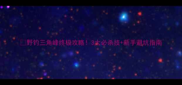 图片 🔥野钓三角峰终极攻略！3大必杀技+新手避坑指南