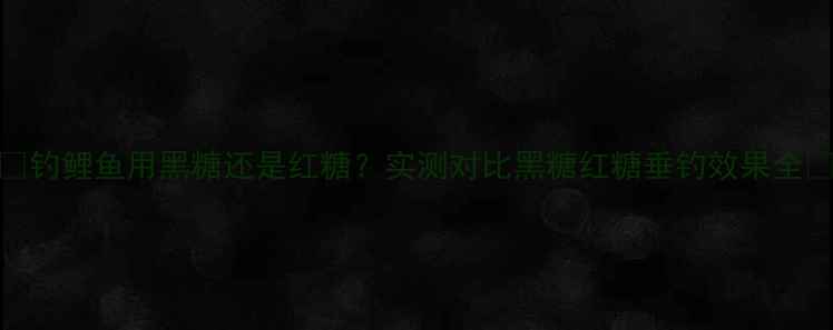 图片 🔥钓鲤鱼用黑糖还是红糖？实测对比黑糖红糖垂钓效果全🔥
